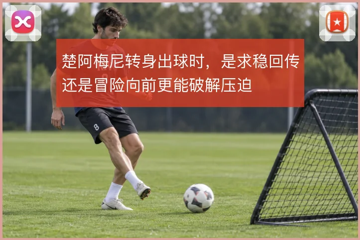 楚阿梅尼转身出球时,是求稳回传还是冒险向前更能破解压迫