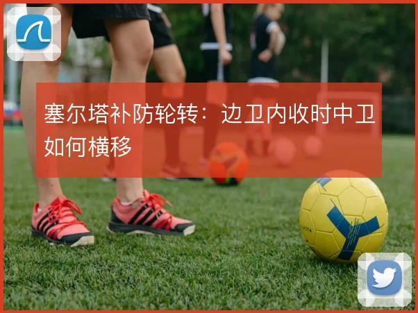 塞尔塔补防轮转：边卫内收时中卫如何横移
