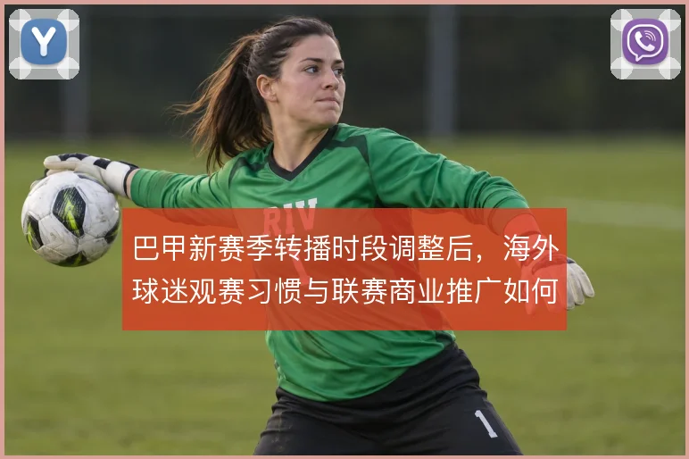 巴甲新赛季转播时段调整后，海外球迷观赛习惯与联赛商业推广如何适配