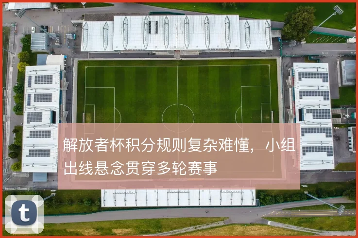 解放者杯积分规则复杂难懂,小组出线悬念贯穿多轮赛事