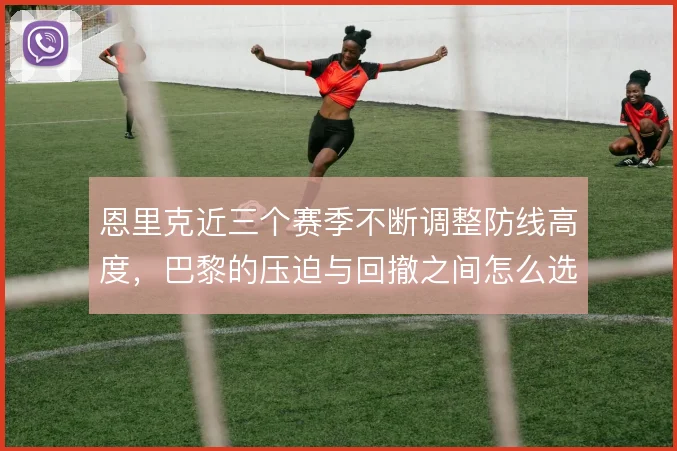 恩里克近三个赛季不断调整防线高度,巴黎的压迫与回撤之间怎么选