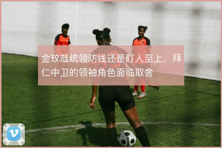 金玟哉统领防线还是盯人至上,拜仁中卫的领袖角色面临取舍