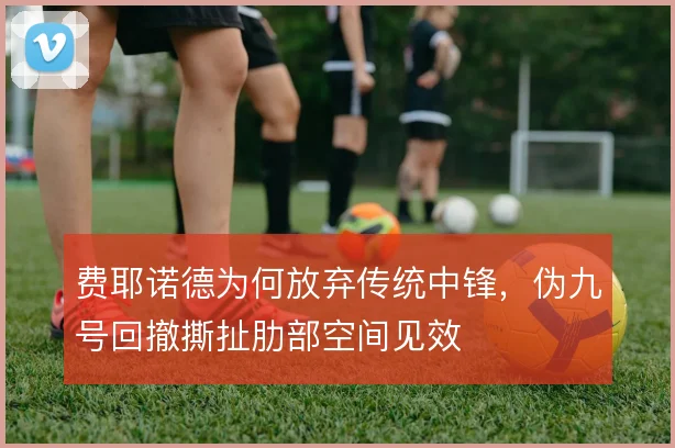 费耶诺德为何放弃传统中锋，伪九号回撤撕扯肋部空间见效