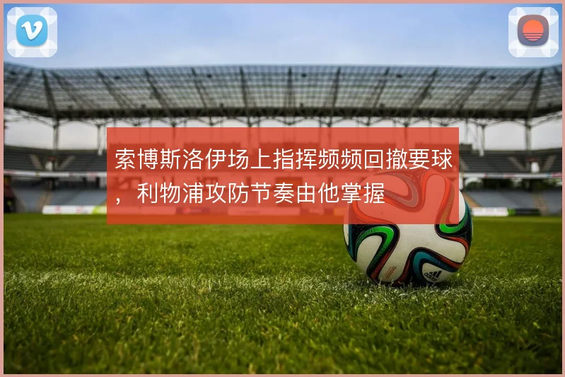 索博斯洛伊场上指挥频频回撤要球,利物浦攻防节奏由他掌握