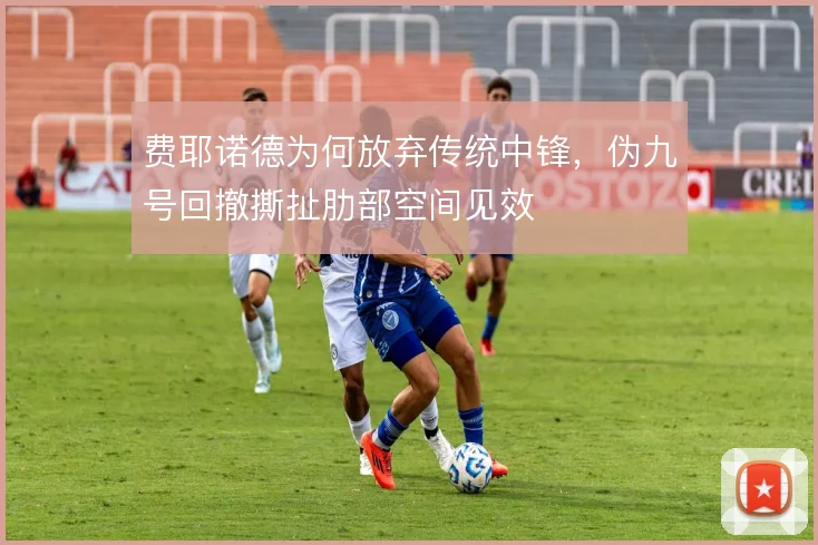 费耶诺德为何放弃传统中锋,伪九号回撤撕扯肋部空间见效